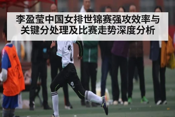李盈莹中国女排世锦赛强攻效率与关键分处理及比赛走势深度分析